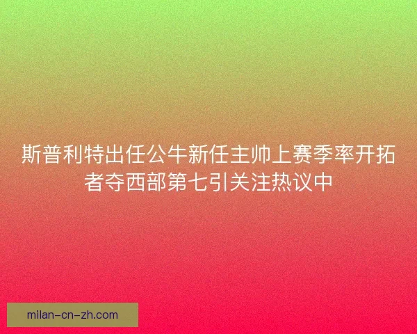 斯普利特出任公牛新任主帅上赛季率开拓者夺西部第七引关注热议中