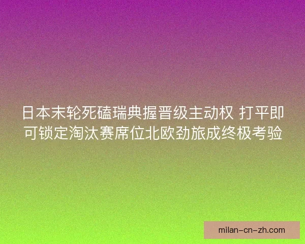 日本末轮死磕瑞典握晋级主动权 打平即可锁定淘汰赛席位北欧劲旅成终极考验