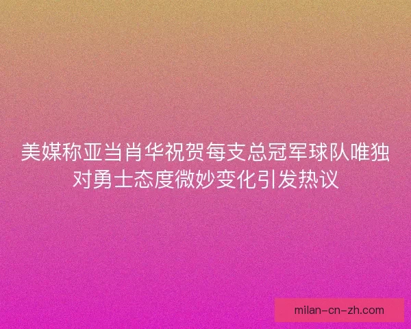 美媒称亚当肖华祝贺每支总冠军球队唯独对勇士态度微妙变化引发热议